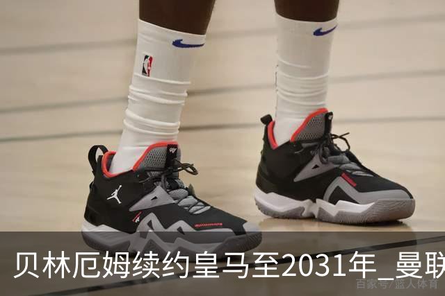 贝林厄姆续约皇马至2031年 曼联切尔西关注巴萨后卫